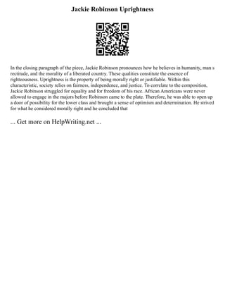Jackie Robinson Uprightness
In the closing paragraph of the piece, Jackie Robinson pronounces how he believes in humanity, man s
rectitude, and the morality of a liberated country. These qualities constitute the essence of
righteousness. Uprightness is the property of being morally right or justifiable. Within this
characteristic, society relies on fairness, independence, and justice. To correlate to the composition,
Jackie Robinson struggled for equality and for freedom of his race. African Americans were never
allowed to engage in the majors before Robinson came to the plate. Therefore, he was able to open up
a door of possibility for the lower class and brought a sense of optimism and determination. He strived
for what he considered morally right and he concluded that
... Get more on HelpWriting.net ...
 