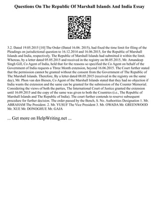 Questions On The Republic Of Marshall Islands And India Essay
3.2. Dated 19.05.2015 [10] The Order (Dated 16.06. 2015), had fixed the time limit for filing of the
Pleadings on jurisdictional question to 16.12.2014 and 16.06.2015, for the Republic of Marshall
Islands and India, respectively. The Republic of Marshall Islands had submitted it within the limit.
Whereas, by a letter dated 05.05.2015 and received in the registry on 06.05.2015, Mr. Amandeep
Singh Gill, Co Agent of India, held that for the reasons so specified the Co Agent on behalf of the
Government of India requests a Three Month extension, beyond 16.06.2015. The Court further stated
that the permission cannot be granted without the consent from the Government of The Republic of
The Marshall Islands. Therefore, By a letter dated 08.05.2015 (received in the registry on the same
day), Mr. Phon van den Biesen, Co Agent of the Marshall Islands stated that they had no objection if
India wants the extension and the same can be granted for the submission of the Counter Memorial.
Considering the views of both the parties, The International Court of Justice granted the extension
until 16.09.2015 and the copy of the same was given to both the Countries (i.e., The Republic of
Marshall Islands and The Republic of India). The court further contends to reserve subsequent
procedure for further decision. The order passed by the Bench, S. No. Authorities Designation 1. Mr.
ABRAHAM The President. 2. Mr. YUSUF The Vice President 3. Mr. OWADA Mr. GREENWOOD
Mr. XUE Mr. DONOGHUE Mr. GAJA
... Get more on HelpWriting.net ...
 