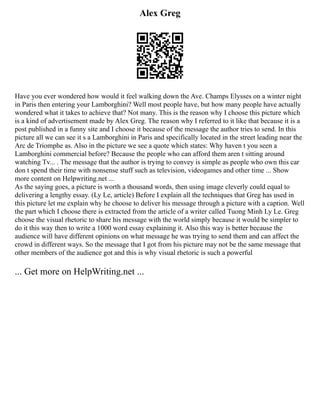 Alex Greg
Have you ever wondered how would it feel walking down the Ave. Champs Elysses on a winter night
in Paris then entering your Lamborghini? Well most people have, but how many people have actually
wondered what it takes to achieve that? Not many. This is the reason why I choose this picture which
is a kind of advertisement made by Alex Greg. The reason why I referred to it like that because it is a
post published in a funny site and I choose it because of the message the author tries to send. In this
picture all we can see it s a Lamborghini in Paris and specifically located in the street leading near the
Arc de Triomphe as. Also in the picture we see a quote which states: Why haven t you seen a
Lamborghini commercial before? Because the people who can afford them aren t sitting around
watching Tv... . The message that the author is trying to convey is simple as people who own this car
don t spend their time with nonsense stuff such as television, videogames and other time ... Show
more content on Helpwriting.net ...
As the saying goes, a picture is worth a thousand words, then using image cleverly could equal to
delivering a lengthy essay. (Ly Le, article) Before I explain all the techniques that Greg has used in
this picture let me explain why he choose to deliver his message through a picture with a caption. Well
the part which I choose there is extracted from the article of a writer called Tuong Minh Ly Le. Greg
choose the visual rhetoric to share his message with the world simply because it would be simpler to
do it this way then to write a 1000 word essay explaining it. Also this way is better because the
audience will have different opinions on what message he was trying to send them and can affect the
crowd in different ways. So the message that I got from his picture may not be the same message that
other members of the audience got and this is why visual rhetoric is such a powerful
... Get more on HelpWriting.net ...
 