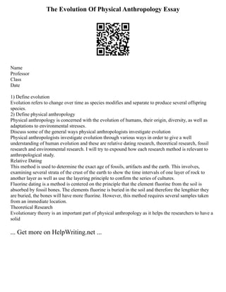 The Evolution Of Physical Anthropology Essay
Name
Professor
Class
Date
1) Define evolution
Evolution refers to change over time as species modifies and separate to produce several offspring
species.
2) Define physical anthropology
Physical anthropology is concerned with the evolution of humans, their origin, diversity, as well as
adaptations to environmental stresses.
Discuss some of the general ways physical anthropologists investigate evolution
Physical anthropologists investigate evolution through various ways in order to give a well
understanding of human evolution and these are relative dating research, theoretical research, fossil
research and environmental research. I will try to expound how each research method is relevant to
anthropological study.
Relative Dating
This method is used to determine the exact age of fossils, artifacts and the earth. This involves,
examining several strata of the crust of the earth to show the time intervals of one layer of rock to
another layer as well as use the layering principle to confirm the series of cultures.
Fluorine dating is a method is centered on the principle that the element fluorine from the soil is
absorbed by fossil bones. The elements fluorine is buried in the soil and therefore the lengthier they
are buried, the bones will have more fluorine. However, this method requires several samples taken
from an immediate location.
Theoretical Research
Evolutionary theory is an important part of physical anthropology as it helps the researchers to have a
solid
... Get more on HelpWriting.net ...
 