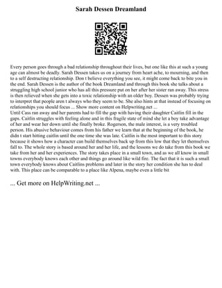 Sarah Dessen Dreamland
Every person goes through a bad relationship throughout their lives, but one like this at such a young
age can almost be deadly. Sarah Dessen takes us on a journey from heart ache, to mourning, and then
to a self destructing relationship. Don t believe everything you see, it might come back to bite you in
the end. Sarah Dessen is the author of the book Dreamland and through this book she talks about a
struggling high school junior who has all this pressure put on her after her sister ran away. This stress
is then relieved when she gets into a toxic relationship with an older boy. Dessen was probably trying
to interpret that people aren t always who they seem to be. She also hints at that instead of focusing on
relationships you should focus ... Show more content on Helpwriting.net ...
Until Cass ran away and her parents had to fill the gap with having their daughter Caitlin fill in the
gaps. Caitlin struggles with feeling alone and in this fragile state of mind she let a boy take advantage
of her and wear her down until she finally broke. Rogerson, the male interest, is a very troubled
person. His abusive behaviour comes from his father we learn that at the beginning of the book, he
didn t start hitting caitlin until the one time she was late. Caitlin is the most important to this story
because it shows how a character can build themselves back up from this low that they let themselves
fall to. The whole story is based around her and her life, and the lessons we do take from this book we
take from her and her experiences. The story takes place in a small town, and as we all know in small
towns everybody knows each other and things go around like wild fire. The fact that it is such a small
town everybody knows about Caitlins problems and later in the story her condition she has to deal
with. This place can be comparable to a place like Alpena, maybe even a little bit
... Get more on HelpWriting.net ...
 
