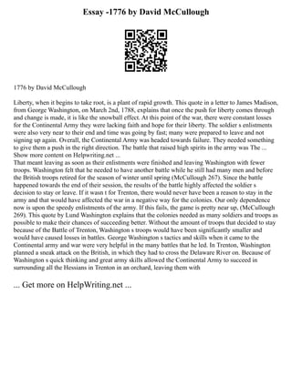 Essay -1776 by David McCullough
1776 by David McCullough
Liberty, when it begins to take root, is a plant of rapid growth. This quote in a letter to James Madison,
from George Washington, on March 2nd, 1788, explains that once the push for liberty comes through
and change is made, it is like the snowball effect. At this point of the war, there were constant losses
for the Continental Army they were lacking faith and hope for their liberty. The soldier s enlistments
were also very near to their end and time was going by fast; many were prepared to leave and not
signing up again. Overall, the Continental Army was headed towards failure. They needed something
to give them a push in the right direction. The battle that raised high spirits in the army was The ...
Show more content on Helpwriting.net ...
That meant leaving as soon as their enlistments were finished and leaving Washington with fewer
troops. Washington felt that he needed to have another battle while he still had many men and before
the British troops retired for the season of winter until spring (McCullough 267). Since the battle
happened towards the end of their session, the results of the battle highly affected the soldier s
decision to stay or leave. If it wasn t for Trenton, there would never have been a reason to stay in the
army and that would have affected the war in a negative way for the colonies. Our only dependence
now is upon the speedy enlistments of the army. If this fails, the game is pretty near up, (McCullough
269). This quote by Lund Washington explains that the colonies needed as many soldiers and troops as
possible to make their chances of succeeding better. Without the amount of troops that decided to stay
because of the Battle of Trenton, Washington s troops would have been significantly smaller and
would have caused losses in battles. George Washington s tactics and skills when it came to the
Continental army and war were very helpful in the many battles that he led. In Trenton, Washington
planned a sneak attack on the British, in which they had to cross the Delaware River on. Because of
Washington s quick thinking and great army skills allowed the Continental Army to succeed in
surrounding all the Hessians in Trenton in an orchard, leaving them with
... Get more on HelpWriting.net ...
 