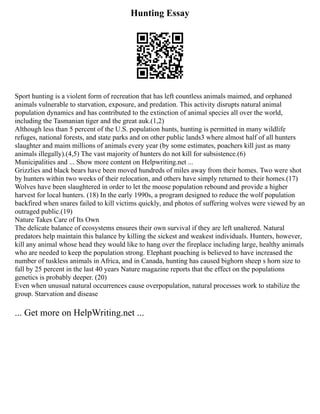 Hunting Essay
Sport hunting is a violent form of recreation that has left countless animals maimed, and orphaned
animals vulnerable to starvation, exposure, and predation. This activity disrupts natural animal
population dynamics and has contributed to the extinction of animal species all over the world,
including the Tasmanian tiger and the great auk.(1,2)
Although less than 5 percent of the U.S. population hunts, hunting is permitted in many wildlife
refuges, national forests, and state parks and on other public lands3 where almost half of all hunters
slaughter and maim millions of animals every year (by some estimates, poachers kill just as many
animals illegally).(4,5) The vast majority of hunters do not kill for subsistence.(6)
Municipalities and ... Show more content on Helpwriting.net ...
Grizzlies and black bears have been moved hundreds of miles away from their homes. Two were shot
by hunters within two weeks of their relocation, and others have simply returned to their homes.(17)
Wolves have been slaughtered in order to let the moose population rebound and provide a higher
harvest for local hunters. (18) In the early 1990s, a program designed to reduce the wolf population
backfired when snares failed to kill victims quickly, and photos of suffering wolves were viewed by an
outraged public.(19)
Nature Takes Care of Its Own
The delicate balance of ecosystems ensures their own survival if they are left unaltered. Natural
predators help maintain this balance by killing the sickest and weakest individuals. Hunters, however,
kill any animal whose head they would like to hang over the fireplace including large, healthy animals
who are needed to keep the population strong. Elephant poaching is believed to have increased the
number of tuskless animals in Africa, and in Canada, hunting has caused bighorn sheep s horn size to
fall by 25 percent in the last 40 years Nature magazine reports that the effect on the populations
genetics is probably deeper. (20)
Even when unusual natural occurrences cause overpopulation, natural processes work to stabilize the
group. Starvation and disease
... Get more on HelpWriting.net ...
 