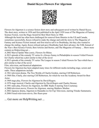Daniel Keyes Flowers For Algernon
Flowers for Algernon is a science fiction short story and subsequent novel written by Daniel Keyes.
The short story, written in 1958 and first published in the April 1959 issue of The Magazine of Fantasy
Science Fiction, won the Hugo Award for Best Short Story in 1960.
Although the book has often been challenged for removal from libraries in the US and Canada,
sometimes successfully, Keyes refused to make the change and sold the story to The Magazine of
Fantasy and Science Fiction instead. and first tried to sell it to Doubleday, but they also wanted to
change the ending. Again, Keyes refused and gave Doubleday back their advance. the Fifth Annual of
the Year s Best Science Fiction, Best Articles and Stories, and The Magazine of Fantasy ... Show more
content on Helpwriting.net ...
A 2002 Marvel Spider Man comic, Flowers for Rhino.
A 2013 episode of the comedy TV series It s Always Sunny in Philadelphia in season 9 titled Flowers
for Charlie which has a plot similar to that of the novel
A 2013 episode of the comedy TV series The League in season 5 titled Flowers for Taco which has a
plot similar to that of the novel
Film, television, and theatrical adaptations
Flowers for Algernon has been adapted many times for different media including stage, screen and
radio. These adaptations include:
A 1961 television drama, The Two Worlds of Charlie Gordon, starring Cliff Robertson.
A 1968 film, Charly, also starring Cliff Robertson, for which he won the Academy Award for Best
Actor.
A 1969 stage play, Flowers for Algernon by David Rogers.
A 1978 stage musical, Charlie and Algernon by David Rogers and Charles Strouse.
A 1991 radio play, Flowers for Algernon, for BBC Radio 4 starring Tom Courtenay.
A 2000 television movie, Flowers for Algernon, starring Matthew Modine.
A 2002 Japanese drama, Algernon ni Hanataba wo for Fuji Television, starring Yūsuke Santamaria.
A 2006 French television movie, Des fleurs pour
... Get more on HelpWriting.net ...
 