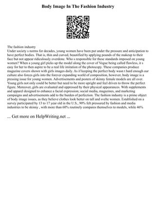 Body Image In The Fashion Industry
The fashion industry
Under society s norms for decades, young women have been put under the pressure and anticipation to
have perfect bodies. That is, thin and curved, beautified by applying pounds of the makeup to their
face but not appear ridiculously overdone. Who s responsible for these standards imposed on young
women? When a young girl picks up the model along the cover of Vogue being called flawless, it s
easy for her to then aspire to be a real life imitation of the photocopy. These companies produce
magazine covers shown with girls images daily. As if keeping the perfect body wasn t hard enough our
culture also forces girls into the forever expanding world of composition, however, body image is a
pressing issue for young women. Advertisements and posters of skinny female models are all over.
Young girls not only could be better but need to be more upright and feel driven to throw the perfect
figure. Moreover, girls are evaluated and oppressed by their physical appearances. With supplements
and apparel designed to enhance a facial expression; social media, magazines, and marketing
campaigns and advertisements add to the burden of perfection. The fashion industry is a prime object
of body image issues, as they believe clothes look better on tall and svelte women. Established on a
survey participated by 13 to 17 year old in the U.S., 90% felt pressured by fashion and media
industries to be skinny , with more than 60% routinely compares themselves to models, while 46%
... Get more on HelpWriting.net ...
 