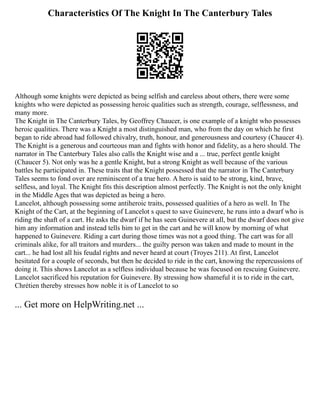 Characteristics Of The Knight In The Canterbury Tales
Although some knights were depicted as being selfish and careless about others, there were some
knights who were depicted as possessing heroic qualities such as strength, courage, selflessness, and
many more.
The Knight in The Canterbury Tales, by Geoffrey Chaucer, is one example of a knight who possesses
heroic qualities. There was a Knight a most distinguished man, who from the day on which he first
began to ride abroad had followed chivalry, truth, honour, and generousness and courtesy (Chaucer 4).
The Knight is a generous and courteous man and fights with honor and fidelity, as a hero should. The
narrator in The Canterbury Tales also calls the Knight wise and a ... true, perfect gentle knight
(Chaucer 5). Not only was he a gentle Knight, but a strong Knight as well because of the various
battles he participated in. These traits that the Knight possessed that the narrator in The Canterbury
Tales seems to fond over are reminiscent of a true hero. A hero is said to be strong, kind, brave,
selfless, and loyal. The Knight fits this description almost perfectly. The Knight is not the only knight
in the Middle Ages that was depicted as being a hero.
Lancelot, although possessing some antiheroic traits, possessed qualities of a hero as well. In The
Knight of the Cart, at the beginning of Lancelot s quest to save Guinevere, he runs into a dwarf who is
riding the shaft of a cart. He asks the dwarf if he has seen Guinevere at all, but the dwarf does not give
him any information and instead tells him to get in the cart and he will know by morning of what
happened to Guinevere. Riding a cart during those times was not a good thing. The cart was for all
criminals alike, for all traitors and murders... the guilty person was taken and made to mount in the
cart... he had lost all his feudal rights and never heard at court (Troyes 211). At first, Lancelot
hesitated for a couple of seconds, but then he decided to ride in the cart, knowing the repercussions of
doing it. This shows Lancelot as a selfless individual because he was focused on rescuing Guinevere.
Lancelot sacrificed his reputation for Guinevere. By stressing how shameful it is to ride in the cart,
Chrétien thereby stresses how noble it is of Lancelot to so
... Get more on HelpWriting.net ...
 