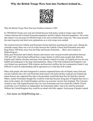 Why the British Troops Were Sent into Northern Ireland in...
Why the British Troops Were Sent into Northern Ireland in 1969
In 1969 British Troops were sent into Ireland because Irish police could no longer cope with the
violence between the Unionist Protestant population and the Catholic Nationist population. The events
that meant it was necessary for British troops to be sent in stretch back a long way. This essay presents
the main long term and short term explanations as to why troops were needed.
The tensions between Catholic and Protestant citizens had been mounting for many years. During the
sixteenth century there was a lot of rivalry between the Catholic Church and Protestants and when
King Henry VIII broke away from the Pope and became Protestant, ... Show more content on
Helpwriting.net ...
Many poor Protestant and Catholic farmers and citizens were swayed towards nationalism between
1845 and 1851 when Ireland suffered from a tragic famine in which many people died. Both the
English and Catholic churches and many local charities rushed in to help, yet English aid was not very
helpful and inadequate to the large Irish population. Many of the Irish emigrated and England s rule
over Ireland was questioned. With religious and historical conflicts the two communities found it very
difficult to reach an understanding and an agreement as to what they both wanted.
Many Irish people who had immigrated to America supported home rule of Ireland, many Irish and
not just Catholics but a few rich Protestant land owners who believed they could govern Ireland and
tenant farmers also supported this idea as the president would help them buy the land they farmed.
Others, mainly Protestants thought this would be a bad idea because being part of England they have a
share in the empire, the United Kingdom and have an economic income from England. The Unionists
wanted to stay with England because they too were Protestants and were afraid the Catholic Church
would take over if Ireland was independent, the Nationalists didn t want to be ruled by protestant.
Without the United Kingdom they could be an island with little support. Each group of people wanted
... Get more on HelpWriting.net ...
 