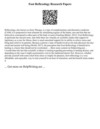 Foot Reflexology Research Papers
Reflexology, also known as Zone Therapy, is a type of complementary and alternative medicine
(CAM). It is purported to treat ailments by stimulating regions of the hands, ears and feet that are
believed to correspond to other parts of the body in need of healing (Butler, 2012). Foot Reflexology
in particular has ancient roots, and while there are virtually no scientific studies that support its
legitimacy as a cure for illness, there is much anecdotal support for its ability to relieve stress and
bring pain relief to its patients. Because a person s state of health involves not only physical, but also
social and mental well being (World, 2017), the perception that Foot Reflexology is beneficial to
healing is a factor that should not be overlooked. ... Show more content on Helpwriting.net ...
I would share the fact that scientific evidence is lacking regarding preventing or healing disease, and
depending on the issue I might recommend a visit to the traditional doctor first. However, whether
provide yourself with some relief from stress or simply for pleasure, foot reflexology is a very
affordable, and enjoyable, way to treat yourself to an hour of relaxation, and that benefit alone makes
it
... Get more on HelpWriting.net ...
 