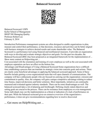 Balanced Scorecard
Balanced Scorecard: USPS
Keller School of Management
BSOP 588 Managing Quality
Professor Robert Lee
February 8, 2014
Introduction Performance management systems are often designed to enable organizations to plan,
measure and control their performance, so that decisions, resources and activities can be better aligned
with business strategies to achieve desired results and create shareholder value. The Balanced
Scorecard is a performance tool using financial and nonfinancial measures. It provides an organization
with ways to develop and evaluate strategic objectives and goals. For the past two decades, the
Balanced Scorecard (BSC) has been proposed as an integrated framework for the implementation of ...
Show more content on Helpwriting.net ...
Cost associated with the orientation and training of a new employee as well as the cost associated with
employee separation can have an effect on the bottom line.
Advantages and Disadvantages of Using a Balanced Scorecard Some organizations have a difficult
time establishing a process that can translate its strategic vision into concrete goals and actions. There
are clearly some beneficial advantages to applying the balanced scorecard approach. Some of these
benefits include gaining a cross organizational team that will open channels of communications. The
company will have enthusiastic people who are focused on carrying out the organization s mission and
commitment to quality. Also, the company will gain a unique competitive advantage relating to reduce
time frames, improved decisions and better solutions. Most importantly, initiatives are continually
measured and evaluated against industry standards. There can be some disadvantages as well. The
balanced scorecard takes a lot of planning and forethought. Defining clearly stated objectives and
setting goals are crucial to the process. There can be resistance from employees or even management.
Some individuals may see the implementation as a threat or indication of a lack of performance on
their part. While the balanced scorecard gives an extensive overview of the organization s
performance, it does not give recommendations regarding how to resolve discovered
... Get more on HelpWriting.net ...
 