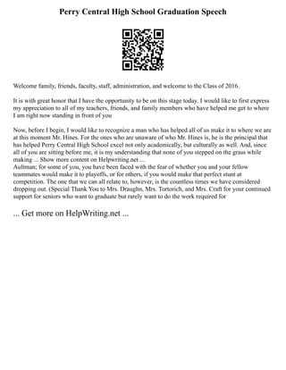 Perry Central High School Graduation Speech
Welcome family, friends, faculty, staff, administration, and welcome to the Class of 2016.
It is with great honor that I have the opportunity to be on this stage today. I would like to first express
my appreciation to all of my teachers, friends, and family members who have helped me get to where
I am right now standing in front of you
Now, before I begin, I would like to recognize a man who has helped all of us make it to where we are
at this moment Mr. Hines. For the ones who are unaware of who Mr. Hines is, he is the principal that
has helped Perry Central High School excel not only academically, but culturally as well. And, since
all of you are sitting before me, it is my understanding that none of you stepped on the grass while
making ... Show more content on Helpwriting.net ...
Aultman; for some of you, you have been faced with the fear of whether you and your fellow
teammates would make it to playoffs, or for others, if you would make that perfect stunt at
competition. The one that we can all relate to, however, is the countless times we have considered
dropping out. (Special Thank You to Mrs. Draughn, Mrs. Tortorich, and Mrs. Craft for your continued
support for seniors who want to graduate but rarely want to do the work required for
... Get more on HelpWriting.net ...
 