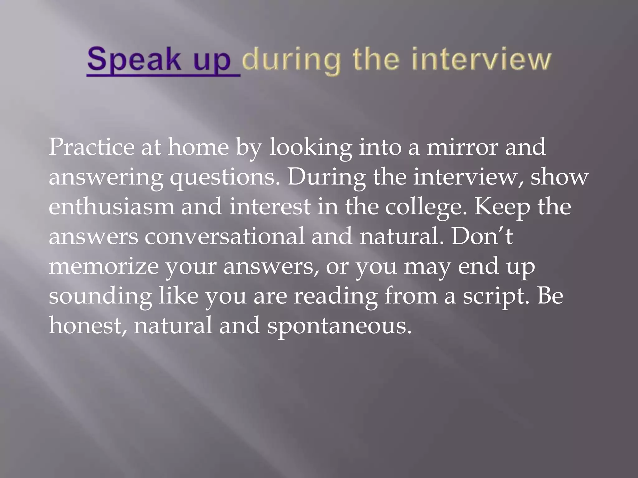 Practice at home by looking into a mirror and
answering questions. During the interview, show
enthusiasm and interest in the college. Keep the
answers conversational and natural. Don’t
memorize your answers, or you may end up
sounding like you are reading from a script. Be
honest, natural and spontaneous.
 