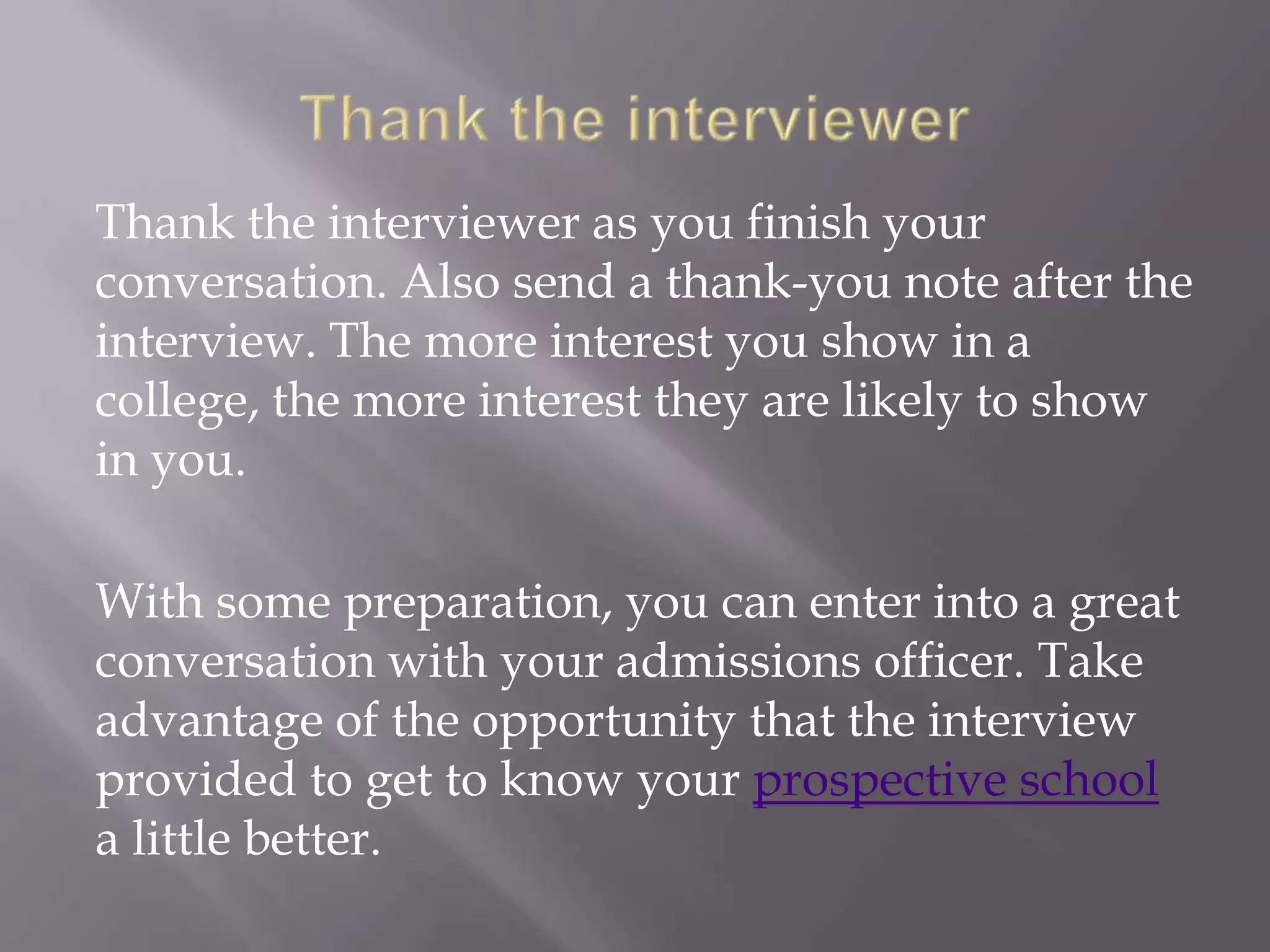 Thank the interviewer as you finish your
conversation. Also send a thank-you note after the
interview. The more interest you show in a
college, the more interest they are likely to show
in you.
With some preparation, you can enter into a great
conversation with your admissions officer. Take
advantage of the opportunity that the interview
provided to get to know your prospective school
a little better.
 