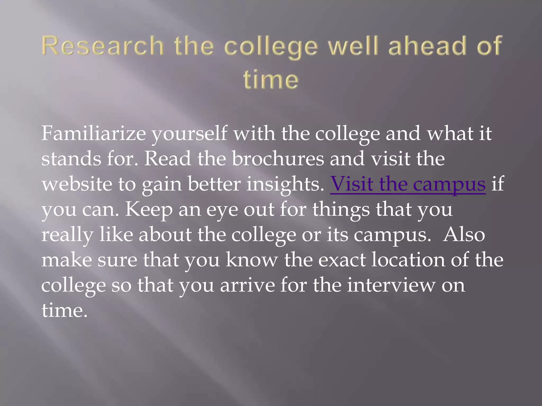 Familiarize yourself with the college and what it
stands for. Read the brochures and visit the
website to gain better insights. Visit the campus if
you can. Keep an eye out for things that you
really like about the college or its campus. Also
make sure that you know the exact location of the
college so that you arrive for the interview on
time.
 