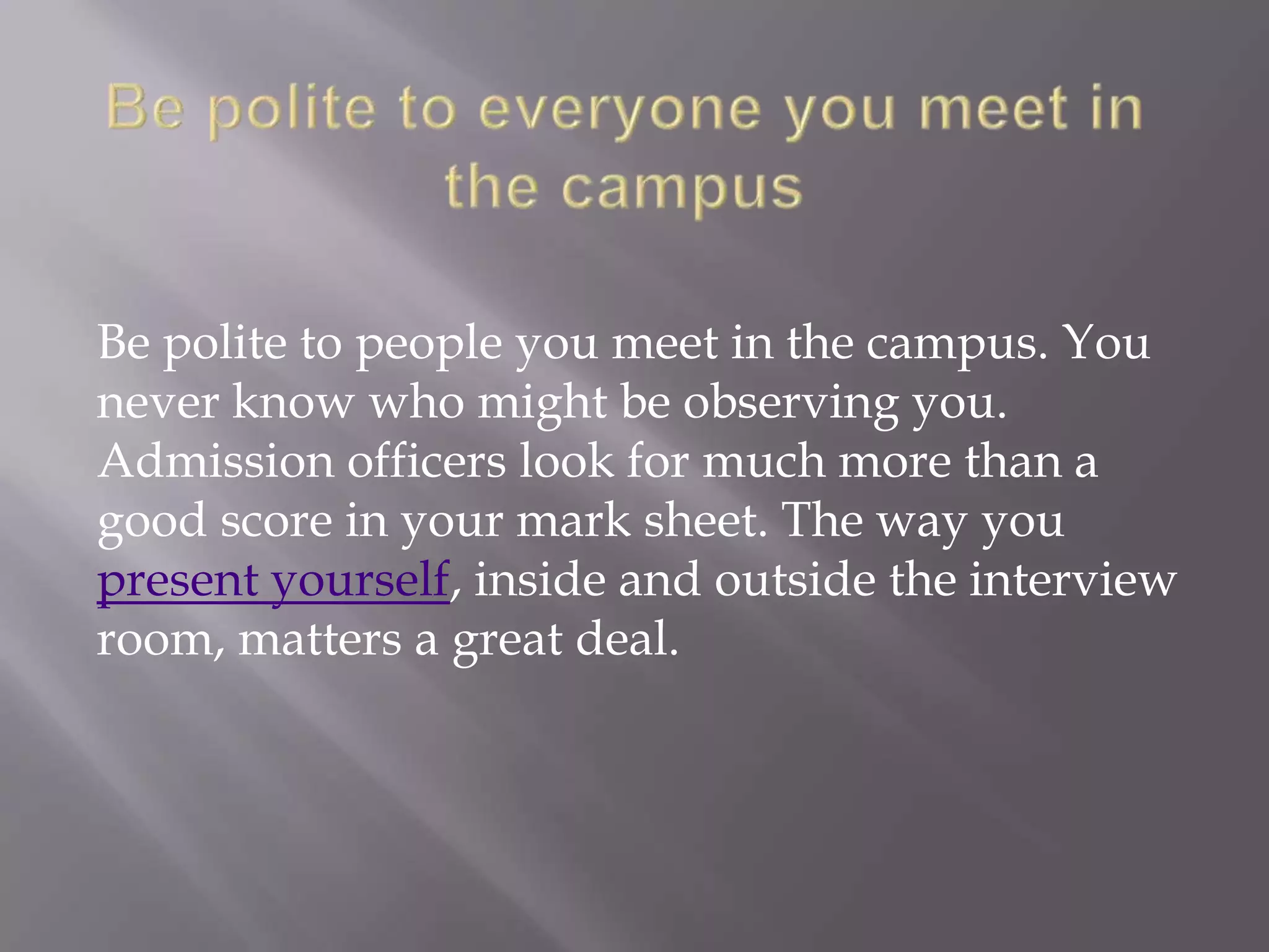 Be polite to people you meet in the campus. You
never know who might be observing you.
Admission officers look for much more than a
good score in your mark sheet. The way you
present yourself, inside and outside the interview
room, matters a great deal.
 