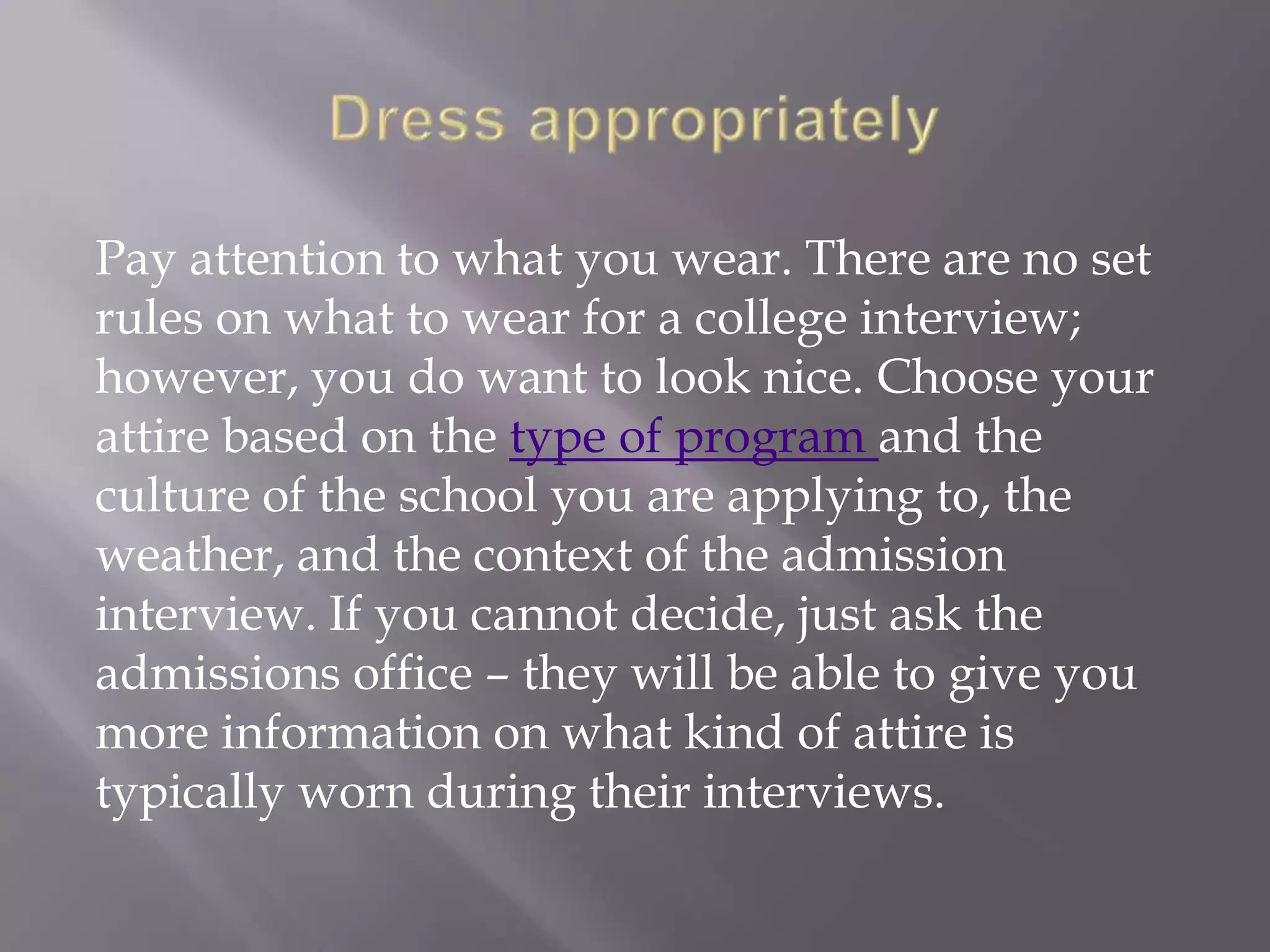 Pay attention to what you wear. There are no set
rules on what to wear for a college interview;
however, you do want to look nice. Choose your
attire based on the type of program and the
culture of the school you are applying to, the
weather, and the context of the admission
interview. If you cannot decide, just ask the
admissions office – they will be able to give you
more information on what kind of attire is
typically worn during their interviews.
 