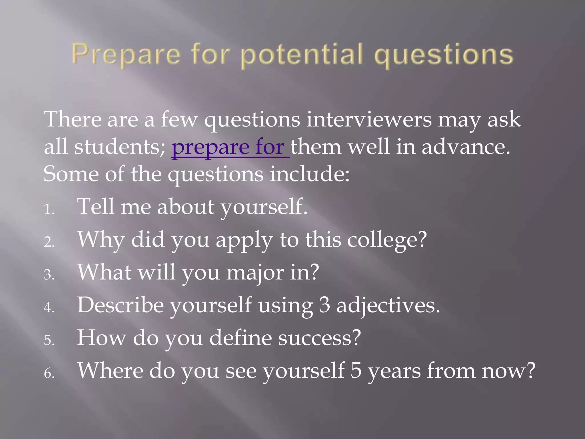 There are a few questions interviewers may ask
all students; prepare for them well in advance.
Some of the questions include:
1. Tell me about yourself.
2. Why did you apply to this college?
3. What will you major in?
4. Describe yourself using 3 adjectives.
5. How do you define success?
6. Where do you see yourself 5 years from now?
 