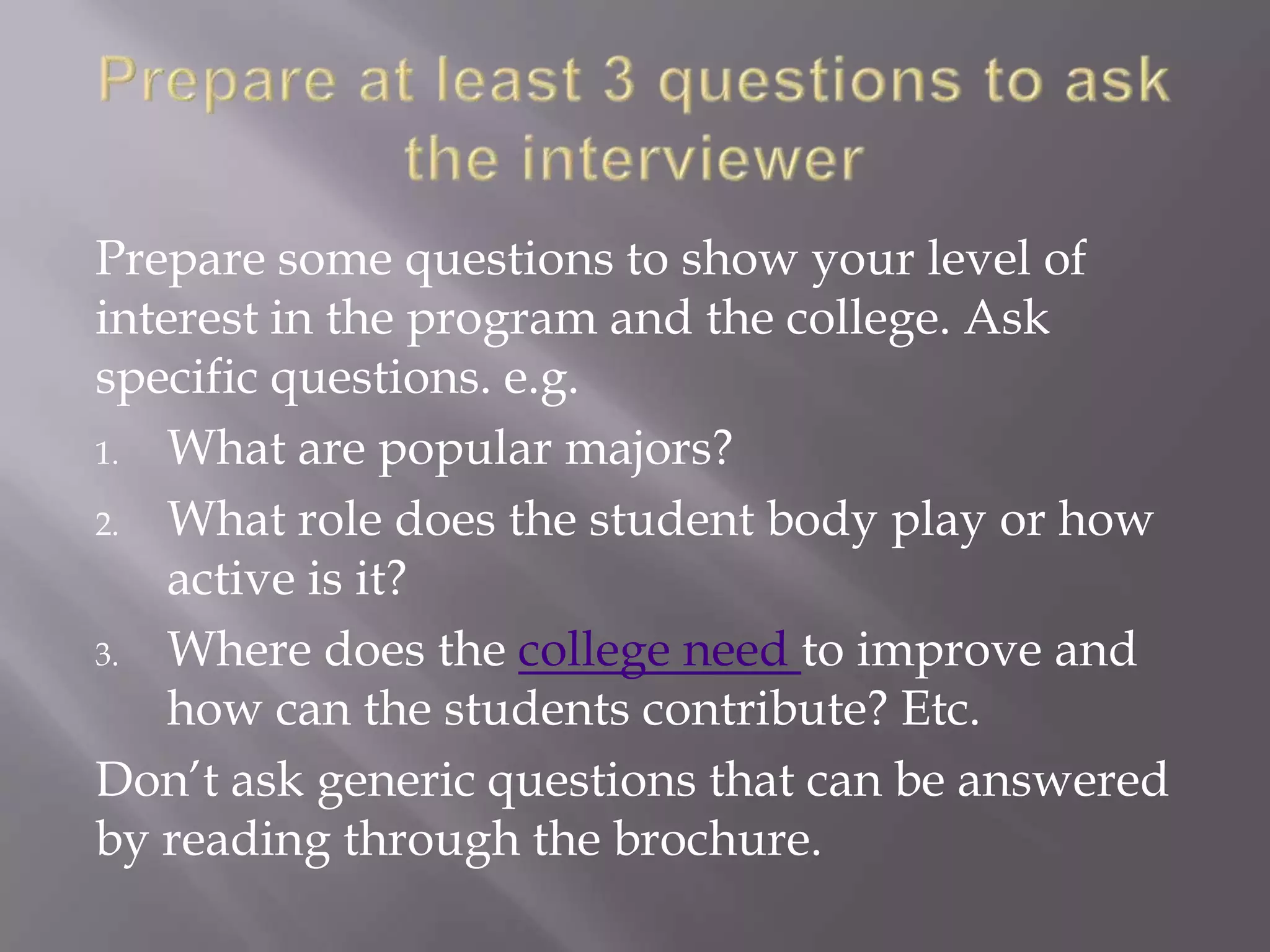 Prepare some questions to show your level of
interest in the program and the college. Ask
specific questions. e.g.
1. What are popular majors?
2. What role does the student body play or how
active is it?
3. Where does the college need to improve and
how can the students contribute? Etc.
Don’t ask generic questions that can be answered
by reading through the brochure.
 