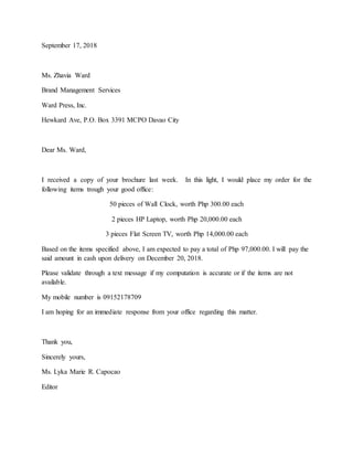 September 17, 2018
Ms. Zhavia Ward
Brand Management Services
Ward Press, Inc.
Hewkard Ave, P.O. Box 3391 MCPO Davao City
Dear Ms. Ward,
I received a copy of your brochure last week. In this light, I would place my order for the
following items trough your good office:
50 pieces of Wall Clock, worth Php 300.00 each
2 pieces HP Laptop, worth Php 20,000.00 each
3 pieces Flat Screen TV, worth Php 14,000.00 each
Based on the items specified above, I am expected to pay a total of Php 97,000.00. I will pay the
said amount in cash upon delivery on December 20, 2018.
Please validate through a text message if my computation is accurate or if the items are not
available.
My mobile number is 09152178709
I am hoping for an immediate response from your office regarding this matter.
Thank you,
Sincerely yours,
Ms. Lyka Marie R. Capocao
Editor
 