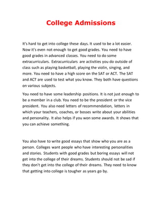 College Admissions
It's hard to get into college these days. It used to be a lot easier.
Now it's even not enough to get good grades. You need to have
good grades in advanced classes. You need to do some
extracurriculars. Extracurriculars are activities you do outside of
class such as playing basketball, playing the violin, singing, and
more. You need to have a high score on the SAT or ACT. The SAT
and ACT are used to test what you know. They both have questions
on various subjects.
You need to have some leadership positions. It is not just enough to
be a member in a club. You need to be the president or the vice
president. You also need letters of recommendation, letters in
which your teachers, coaches, or bosses write about your abilities
and personality. It also helps if you won some awards. It shows that
you can achieve something.
You also have to write good essays that show who you are as a
person. Colleges want people who have interesting personalities
and stories. Students with good grades but boring essays will not
get into the college of their dreams. Students should not be sad if
they don't get into the college of their dreams. They need to know
that getting into college is tougher as years go by.
 
