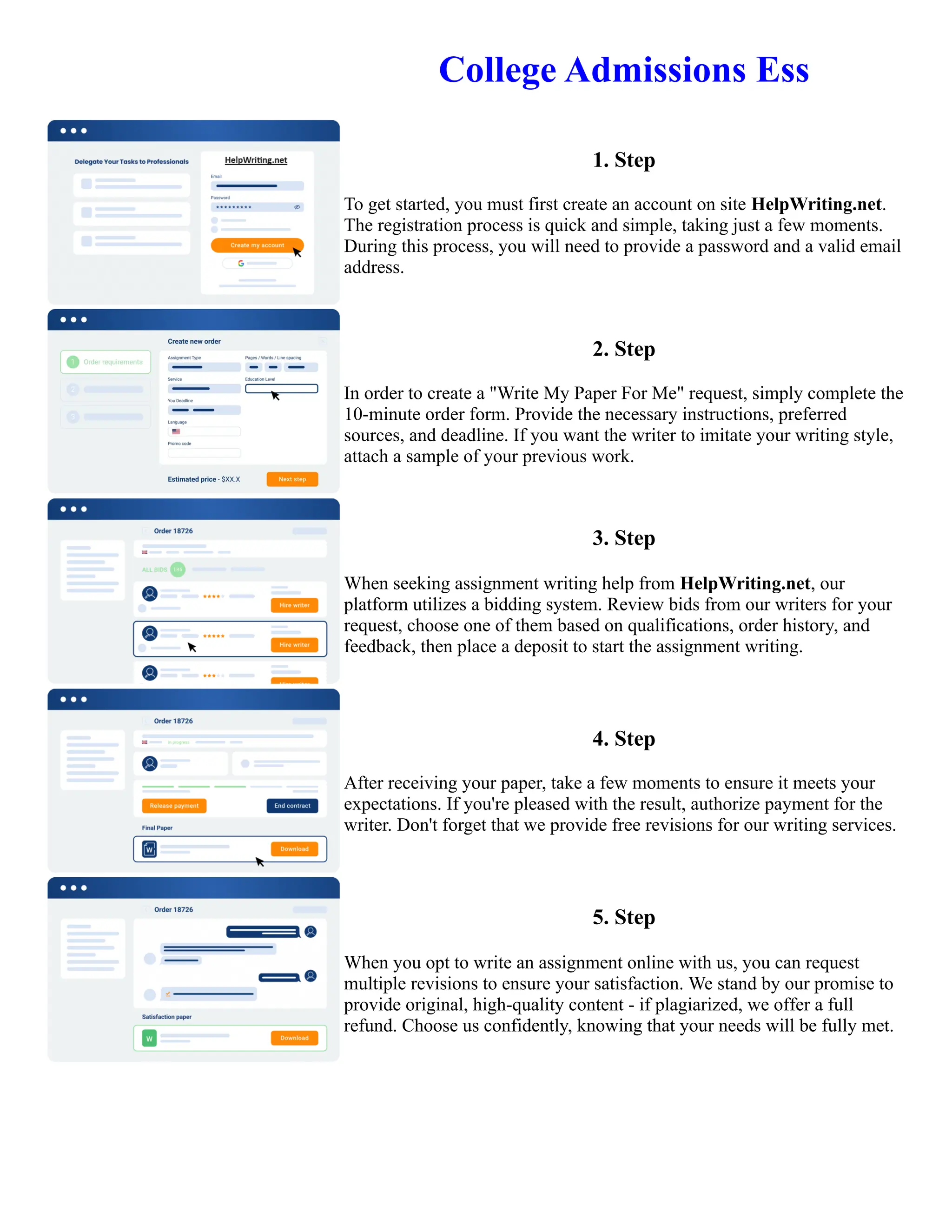 College Admissions Ess
1. Step
To get started, you must first create an account on site HelpWriting.net.
The registration process is quick and simple, taking just a few moments.
During this process, you will need to provide a password and a valid email
address.
2. Step
In order to create a "Write My Paper For Me" request, simply complete the
10-minute order form. Provide the necessary instructions, preferred
sources, and deadline. If you want the writer to imitate your writing style,
attach a sample of your previous work.
3. Step
When seeking assignment writing help from HelpWriting.net, our
platform utilizes a bidding system. Review bids from our writers for your
request, choose one of them based on qualifications, order history, and
feedback, then place a deposit to start the assignment writing.
4. Step
After receiving your paper, take a few moments to ensure it meets your
expectations. If you're pleased with the result, authorize payment for the
writer. Don't forget that we provide free revisions for our writing services.
5. Step
When you opt to write an assignment online with us, you can request
multiple revisions to ensure your satisfaction. We stand by our promise to
provide original, high-quality content - if plagiarized, we offer a full
refund. Choose us confidently, knowing that your needs will be fully met.
College Admissions Ess College Admissions Ess
 