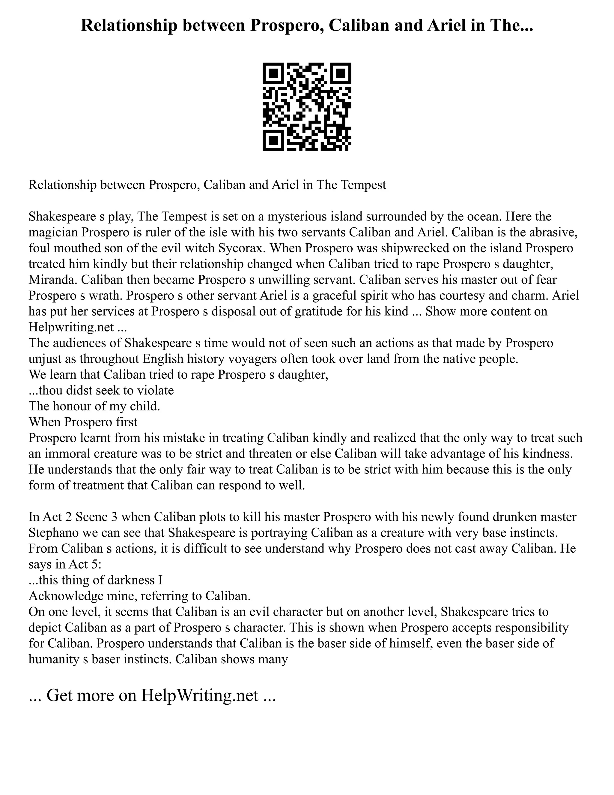 Relationship between Prospero, Caliban and Ariel in The...
Relationship between Prospero, Caliban and Ariel in The Tempest
Shakespeare s play, The Tempest is set on a mysterious island surrounded by the ocean. Here the
magician Prospero is ruler of the isle with his two servants Caliban and Ariel. Caliban is the abrasive,
foul mouthed son of the evil witch Sycorax. When Prospero was shipwrecked on the island Prospero
treated him kindly but their relationship changed when Caliban tried to rape Prospero s daughter,
Miranda. Caliban then became Prospero s unwilling servant. Caliban serves his master out of fear
Prospero s wrath. Prospero s other servant Ariel is a graceful spirit who has courtesy and charm. Ariel
has put her services at Prospero s disposal out of gratitude for his kind ... Show more content on
Helpwriting.net ...
The audiences of Shakespeare s time would not of seen such an actions as that made by Prospero
unjust as throughout English history voyagers often took over land from the native people.
We learn that Caliban tried to rape Prospero s daughter,
...thou didst seek to violate
The honour of my child.
When Prospero first
Prospero learnt from his mistake in treating Caliban kindly and realized that the only way to treat such
an immoral creature was to be strict and threaten or else Caliban will take advantage of his kindness.
He understands that the only fair way to treat Caliban is to be strict with him because this is the only
form of treatment that Caliban can respond to well.
In Act 2 Scene 3 when Caliban plots to kill his master Prospero with his newly found drunken master
Stephano we can see that Shakespeare is portraying Caliban as a creature with very base instincts.
From Caliban s actions, it is difficult to see understand why Prospero does not cast away Caliban. He
says in Act 5:
...this thing of darkness I
Acknowledge mine, referring to Caliban.
On one level, it seems that Caliban is an evil character but on another level, Shakespeare tries to
depict Caliban as a part of Prospero s character. This is shown when Prospero accepts responsibility
for Caliban. Prospero understands that Caliban is the baser side of himself, even the baser side of
humanity s baser instincts. Caliban shows many
... Get more on HelpWriting.net ...
 
