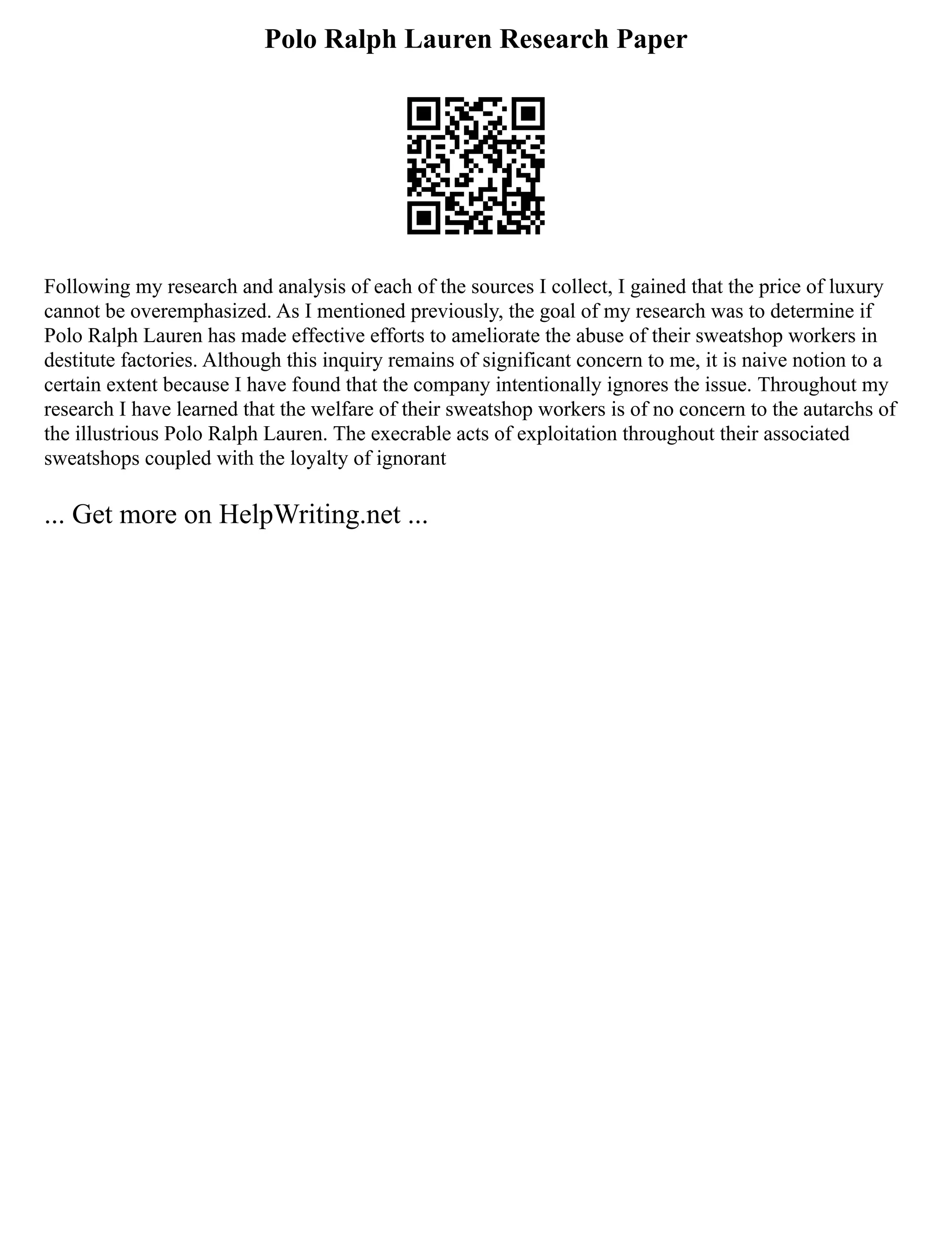 Polo Ralph Lauren Research Paper
Following my research and analysis of each of the sources I collect, I gained that the price of luxury
cannot be overemphasized. As I mentioned previously, the goal of my research was to determine if
Polo Ralph Lauren has made effective efforts to ameliorate the abuse of their sweatshop workers in
destitute factories. Although this inquiry remains of significant concern to me, it is naive notion to a
certain extent because I have found that the company intentionally ignores the issue. Throughout my
research I have learned that the welfare of their sweatshop workers is of no concern to the autarchs of
the illustrious Polo Ralph Lauren. The execrable acts of exploitation throughout their associated
sweatshops coupled with the loyalty of ignorant
... Get more on HelpWriting.net ...
 
