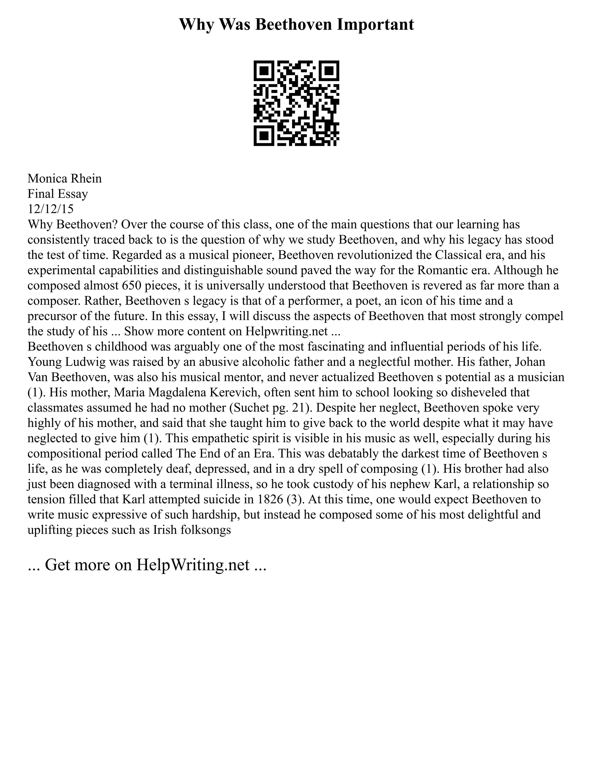 Why Was Beethoven Important
Monica Rhein
Final Essay
12/12/15
Why Beethoven? Over the course of this class, one of the main questions that our learning has
consistently traced back to is the question of why we study Beethoven, and why his legacy has stood
the test of time. Regarded as a musical pioneer, Beethoven revolutionized the Classical era, and his
experimental capabilities and distinguishable sound paved the way for the Romantic era. Although he
composed almost 650 pieces, it is universally understood that Beethoven is revered as far more than a
composer. Rather, Beethoven s legacy is that of a performer, a poet, an icon of his time and a
precursor of the future. In this essay, I will discuss the aspects of Beethoven that most strongly compel
the study of his ... Show more content on Helpwriting.net ...
Beethoven s childhood was arguably one of the most fascinating and influential periods of his life.
Young Ludwig was raised by an abusive alcoholic father and a neglectful mother. His father, Johan
Van Beethoven, was also his musical mentor, and never actualized Beethoven s potential as a musician
(1). His mother, Maria Magdalena Kerevich, often sent him to school looking so disheveled that
classmates assumed he had no mother (Suchet pg. 21). Despite her neglect, Beethoven spoke very
highly of his mother, and said that she taught him to give back to the world despite what it may have
neglected to give him (1). This empathetic spirit is visible in his music as well, especially during his
compositional period called The End of an Era. This was debatably the darkest time of Beethoven s
life, as he was completely deaf, depressed, and in a dry spell of composing (1). His brother had also
just been diagnosed with a terminal illness, so he took custody of his nephew Karl, a relationship so
tension filled that Karl attempted suicide in 1826 (3). At this time, one would expect Beethoven to
write music expressive of such hardship, but instead he composed some of his most delightful and
uplifting pieces such as Irish folksongs
... Get more on HelpWriting.net ...
 