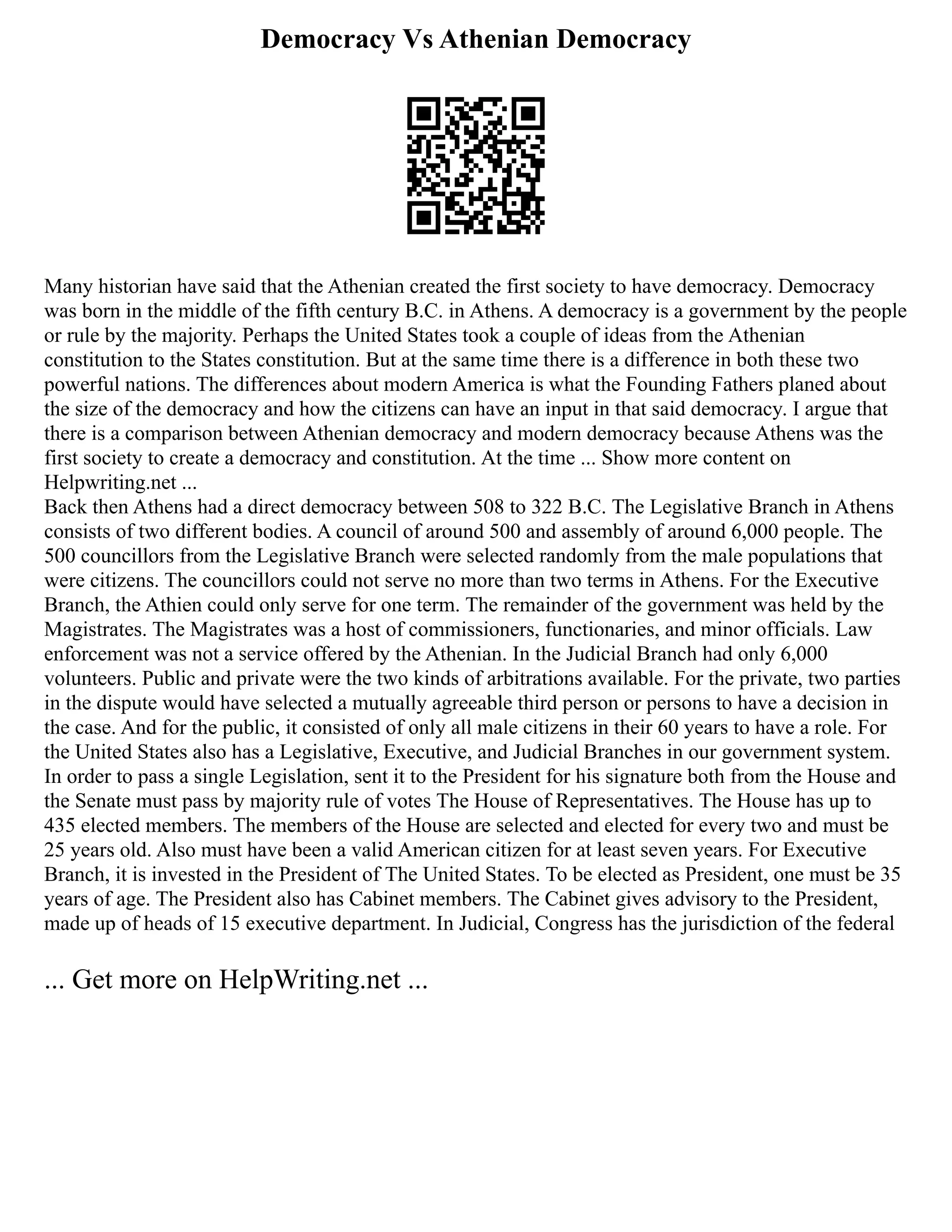 Democracy Vs Athenian Democracy
Many historian have said that the Athenian created the first society to have democracy. Democracy
was born in the middle of the fifth century B.C. in Athens. A democracy is a government by the people
or rule by the majority. Perhaps the United States took a couple of ideas from the Athenian
constitution to the States constitution. But at the same time there is a difference in both these two
powerful nations. The differences about modern America is what the Founding Fathers planed about
the size of the democracy and how the citizens can have an input in that said democracy. I argue that
there is a comparison between Athenian democracy and modern democracy because Athens was the
first society to create a democracy and constitution. At the time ... Show more content on
Helpwriting.net ...
Back then Athens had a direct democracy between 508 to 322 B.C. The Legislative Branch in Athens
consists of two different bodies. A council of around 500 and assembly of around 6,000 people. The
500 councillors from the Legislative Branch were selected randomly from the male populations that
were citizens. The councillors could not serve no more than two terms in Athens. For the Executive
Branch, the Athien could only serve for one term. The remainder of the government was held by the
Magistrates. The Magistrates was a host of commissioners, functionaries, and minor officials. Law
enforcement was not a service offered by the Athenian. In the Judicial Branch had only 6,000
volunteers. Public and private were the two kinds of arbitrations available. For the private, two parties
in the dispute would have selected a mutually agreeable third person or persons to have a decision in
the case. And for the public, it consisted of only all male citizens in their 60 years to have a role. For
the United States also has a Legislative, Executive, and Judicial Branches in our government system.
In order to pass a single Legislation, sent it to the President for his signature both from the House and
the Senate must pass by majority rule of votes The House of Representatives. The House has up to
435 elected members. The members of the House are selected and elected for every two and must be
25 years old. Also must have been a valid American citizen for at least seven years. For Executive
Branch, it is invested in the President of The United States. To be elected as President, one must be 35
years of age. The President also has Cabinet members. The Cabinet gives advisory to the President,
made up of heads of 15 executive department. In Judicial, Congress has the jurisdiction of the federal
... Get more on HelpWriting.net ...
 
