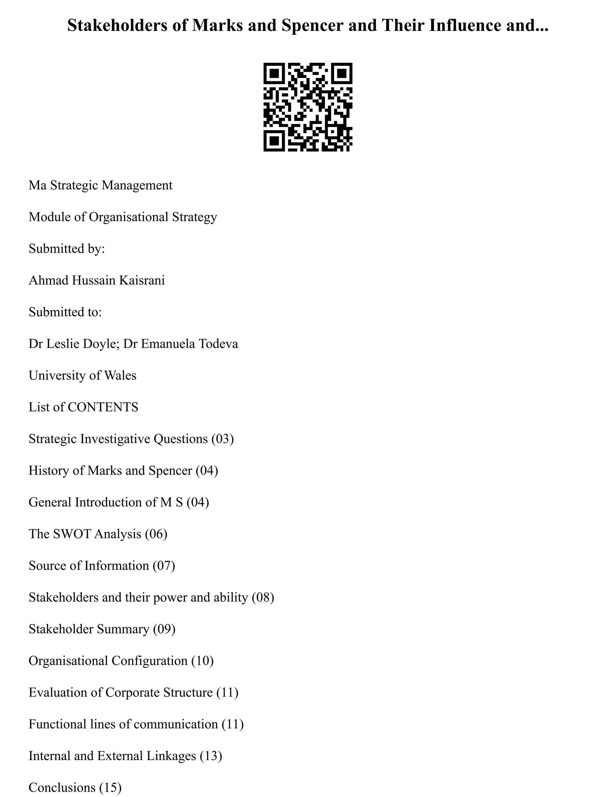 Stakeholders of Marks and Spencer and Their Influence and...
Ma Strategic Management
Module of Organisational Strategy
Submitted by:
Ahmad Hussain Kaisrani
Submitted to:
Dr Leslie Doyle; Dr Emanuela Todeva
University of Wales
List of CONTENTS
Strategic Investigative Questions (03)
History of Marks and Spencer (04)
General Introduction of M S (04)
The SWOT Analysis (06)
Source of Information (07)
Stakeholders and their power and ability (08)
Stakeholder Summary (09)
Organisational Configuration (10)
Evaluation of Corporate Structure (11)
Functional lines of communication (11)
Internal and External Linkages (13)
Conclusions (15)
 