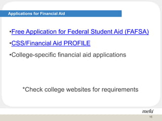 Applications for Financial Aid
•Free Application for Federal Student Aid (FAFSA)
•CSS/Financial Aid PROFILE
•College-specific financial aid applications
*Check college websites for requirements
15
 
