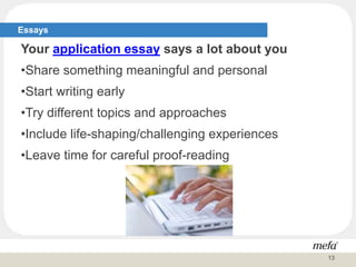 Essays
Your application essay says a lot about you
•Share something meaningful and personal
•Start writing early
•Try different topics and approaches
•Include life-shaping/challenging experiences
•Leave time for careful proof-reading
13
 
