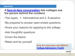 Interviews
A face-to-face conversation lets colleges see
the person behind the numbers
•Two types: 1. Informational and 2. Evaluative
•Be prepared to answer open-ended questions
•Know your reasons for applying to the college
•Ask thoughtful questions
•Cover the basics
•Relax and be yourself
Prep for interviews with MEFA’s
College Admissions Toolkit
15
 