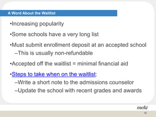 A Word About the Waitlist
•Increasing popularity
•Some schools have a very long list
•Must submit enrollment deposit at an accepted school
–This is usually non-refundable
•Accepted off the waitlist = minimal financial aid
•Steps to take when on the waitlist:
–Write a short note to the admissions counselor
–Update the school with recent grades and awards
16
 