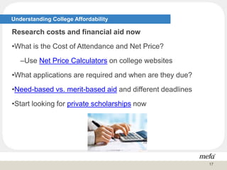 Understanding College Affordability
Research costs and financial aid now
•What is the Cost of Attendance and Net Price?
–Use Net Price Calculators on college websites
•What applications are required and when are they due?
•Need-based vs. merit-based aid and different deadlines
•Start looking for private scholarships now
17
 