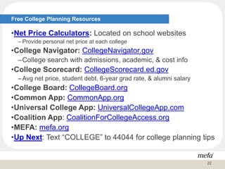 •Net Price Calculators: Located on school websites
– Provide personal net price at each college
•College Navigator: CollegeNavigator.gov
–College search with admissions, academic, & cost info
•College Scorecard: CollegeScorecard.ed.gov
–Avg net price, student debt, 6-year grad rate, & alumni salary
•College Board: CollegeBoard.org
•Common App: CommonApp.org
•Universal College App: UniversalCollegeApp.com
•Coalition App: CoalitionForCollegeAccess.org
•MEFA: mefa.org
•Up Next: Text “COLLEGE” to 44044 for college planning tips
Free College Planning Resources
22
 