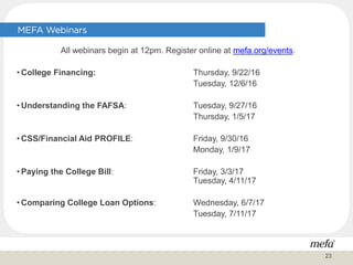 All webinars begin at 12pm. Register online at mefa.org/events.
• College Financing: Thursday, 9/22/16
Tuesday, 12/6/16
• Understanding the FAFSA: Tuesday, 9/27/16
Thursday, 1/5/17
• CSS/Financial Aid PROFILE: Friday, 9/30/16
Monday, 1/9/17
• Paying the College Bill: Friday, 3/3/17
Tuesday, 4/11/17
• Comparing College Loan Options: Wednesday, 6/7/17
Tuesday, 7/11/17
MEFA Webinars
23
 
