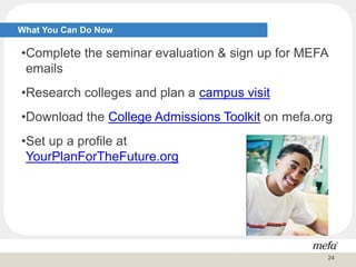 •Complete the seminar evaluation & sign up for MEFA
emails
•Research colleges and plan a campus visit
•Download the College Admissions Toolkit on mefa.org
•Set up a profile at
YourPlanForTheFuture.org
What You Can Do Now
24
 