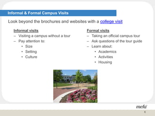 Informal visits
– Visiting a campus without a tour
– Pay attention to:
• Size
• Setting
• Culture
Informal & Formal Campus Visits
Look beyond the brochures and websites with a college visit
Formal visits
– Taking an official campus tour
– Ask questions of the tour guide
– Learn about:
• Academics
• Activities
• Housing
6
 