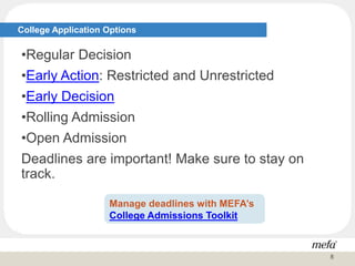 College Application Options
•Regular Decision
•Early Action: Restricted and Unrestricted
•Early Decision
•Rolling Admission
•Open Admission
Deadlines are important! Make sure to stay on
track.
Manage deadlines with MEFA’s
College Admissions Toolkit
8
 