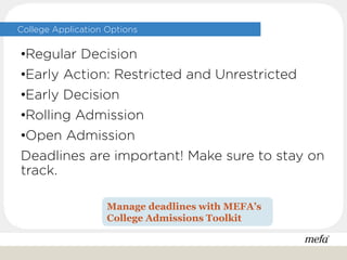 College Application Options
•Regular Decision
•Early Action: Restricted and Unrestricted
•Early Decision
•Rolling Admission
•Open Admission
Deadlines are important! Make sure to stay on
track.
Manage deadlines with MEFA’s
College Admissions Toolkit
 