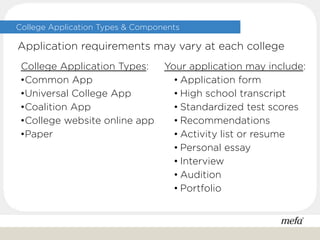 College Application Types & Components
College Application Types:
•Common App
•Universal College App
•Coalition App
•College website online app
•Paper
Your application may include:
• Application form
• High school transcript
• Standardized test scores
• Recommendations
• Activity list or resume
• Personal essay
• Interview
• Audition
• Portfolio
Application requirements may vary at each college
 
