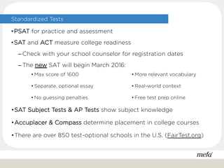 Standardized Tests
• Max score of 1600
• Separate, optional essay
• No guessing penalties
• More relevant vocabulary
• Real-world context
• Free test prep online
•SAT Subject Tests & AP Tests show subject knowledge
•Accuplacer & Compass determine placement in college courses
•There are over 850 test-optional schools in the U.S. (FairTest.org)
•PSAT for practice and assessment
•SAT and ACT measure college readiness
– Check with your school counselor for registration dates
– The new SAT will begin March 2016:
 