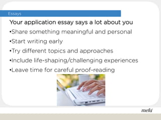 Essays
Your application essay says a lot about you
•Share something meaningful and personal
•Start writing early
•Try different topics and approaches
•Include life-shaping/challenging experiences
•Leave time for careful proof-reading
 