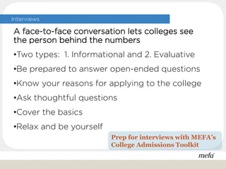 Interviews
A face-to-face conversation lets colleges see
the person behind the numbers
•Two types: 1. Informational and 2. Evaluative
•Be prepared to answer open-ended questions
•Know your reasons for applying to the college
•Ask thoughtful questions
•Cover the basics
•Relax and be yourself
Prep for interviews with MEFA’s
College Admissions Toolkit
 