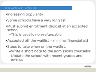 A Word About the Waitlist
•Increasing popularity
•Some schools have a very long list
•Must submit enrollment deposit at an accepted
school
–This is usually non-refundable
•Accepted off the waitlist = minimal financial aid
•Steps to take when on the waitlist:
–Write a short note to the admissions counselor
–Update the school with recent grades and
awards
 