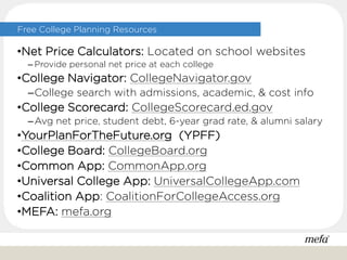 •Net Price Calculators: Located on school websites
– Provide personal net price at each college
•College Navigator: CollegeNavigator.gov
–College search with admissions, academic, & cost info
•College Scorecard: CollegeScorecard.ed.gov
–Avg net price, student debt, 6-year grad rate, & alumni salary
•YourPlanForTheFuture.org (YPFF)
•College Board: CollegeBoard.org
•Common App: CommonApp.org
•Universal College App: UniversalCollegeApp.com
•Coalition App: CoalitionForCollegeAccess.org
•MEFA: mefa.org
Free College Planning Resources
 