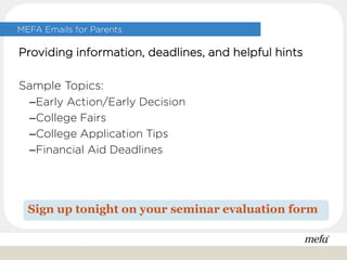 Providing information, deadlines, and helpful hints
Sample Topics:
–Early Action/Early Decision
–College Fairs
–College Application Tips
–Financial Aid Deadlines
Sign up tonight on your seminar evaluation form
MEFA Emails for Parents
 