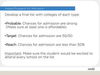 Assess Prospects for Admission
Develop a final list with colleges of each type:
•Probable: Chances for admission are strong
(Make sure at least one is affordable)
•Target: Chances for admission are 50/50
•Reach: Chances for admission are less than 50%
Important: Make sure the student would be excited to
attend every school on the list
 