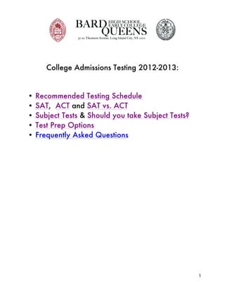  




              College Admissions Testing 2012-2013:


       •   Recommended Testing Schedule
       •   SAT, ACT and SAT vs. ACT
       •   Subject Tests & Should you take Subject Tests?
       •   Test Prep Options
       •   Frequently Asked Questions




	
                                                          1	
  
 