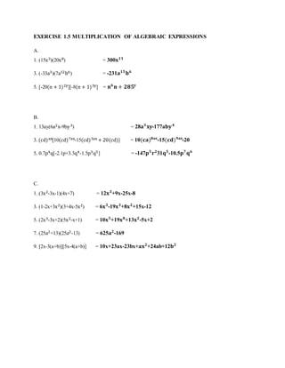 EXERCISE 1.5 MULTIPLICATION OF ALGEBRAIC EXPRESSIONS 
A. 
1. (15x3)(20x8) = 300퐱ퟏퟏ 
3. (-33a3)(7a12b6) = -231퐚ퟏퟓ 퐛ퟔ 
5. [-20(n + 1)2y][-8(n + 1)3y] = 퐧ퟔ 퐧 + ퟐퟖퟓ퐲 
B. 
1. 13ay(6a2x-9by 3) = 28퐚ퟑ 퐱퐲-177a퐛퐲 ퟒ 
3. (cd)ax[10(cd)7ax-15(cd)3ax + 20(cd)] = 10(퐜퐚)ퟖ퐚퐱-15(퐜퐝)ퟗ퐚퐱-20 
5. 0.7p4q[-2.1p+3.3q4-1.5p3q5] = -147퐩ퟓ 퐫ퟐ31퐪ퟓ-10.5퐩ퟕ 퐪ퟔ 
C. 
1. (3x2-3x-1)(4x+7) = 12퐱ퟑ+9x-25x-8 
3. (1-2x+3x2)(3+4x-5x2) = 6퐱ퟑ-19퐱ퟑ+8퐱ퟐ+15x-12 
5. (2x3-3x+2)(5x2-x+1) = 10퐱ퟓ+19퐱ퟖ+13퐱ퟐ-5x+2 
7. (25a2+13)(25a2-13) = 625퐚ퟐ-169 
9. [2x-3(a+b)][5x-4(a+b)] = 10x+23ax-23bx+퐚퐱ퟐ+24ab+12퐛ퟐ 
 